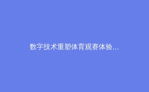 数字技术重塑体育观赛体验：从沉浸式转播到实时数据交互的变革 - 2